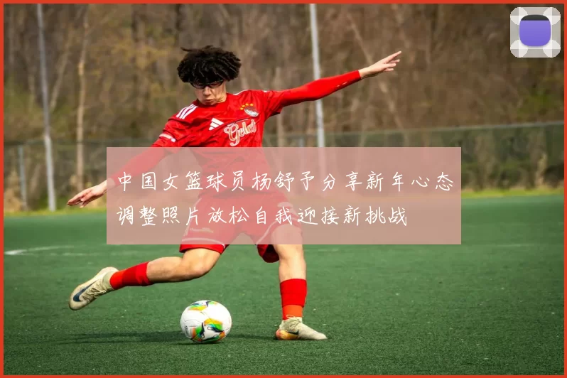 中国女篮球员杨舒予分享新年心态调整照片放松自我迎接新挑战