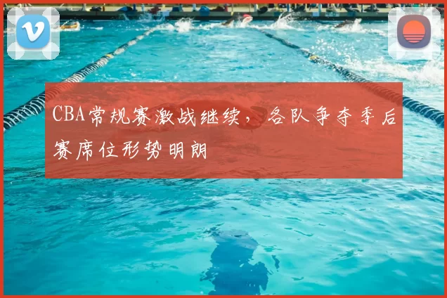 CBA常规赛激战继续,各队争夺季后赛席位形势明朗
