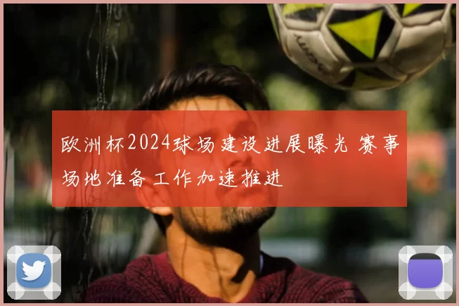 欧洲杯2024球场建设进展曝光 赛事场地准备工作加速推进