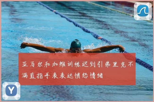 亚马尔和加维训练迟到引弗里克不满直指手表表达愤怒情绪