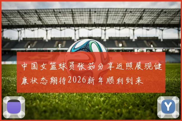 中国女篮球员张茹分享近照展现健康状态期待2026新年顺利到来