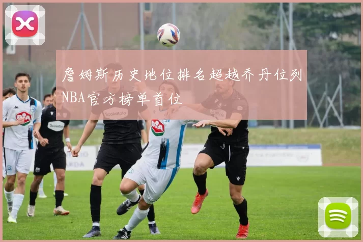 詹姆斯历史地位排名超越乔丹位列NBA官方榜单首位