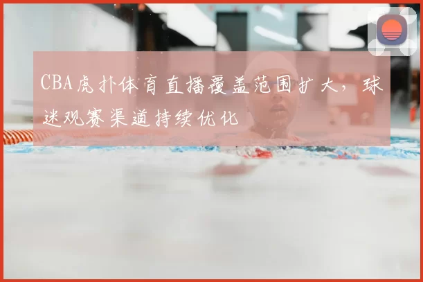 CBA虎扑体育直播覆盖范围扩大，球迷观赛渠道持续优化