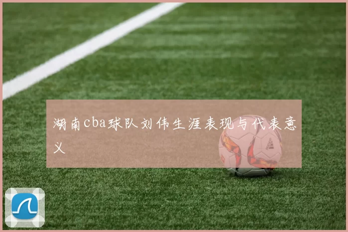 湖南cba球队刘伟生涯表现与代表意义