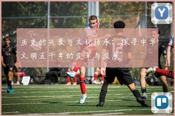 历史的兴衰与文化传承：探寻中华文明五千年的变革与发展