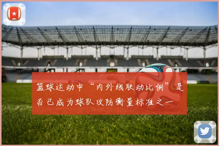 篮球运动中“内外线联动比例”是否已成为球队攻防衡量标准之一