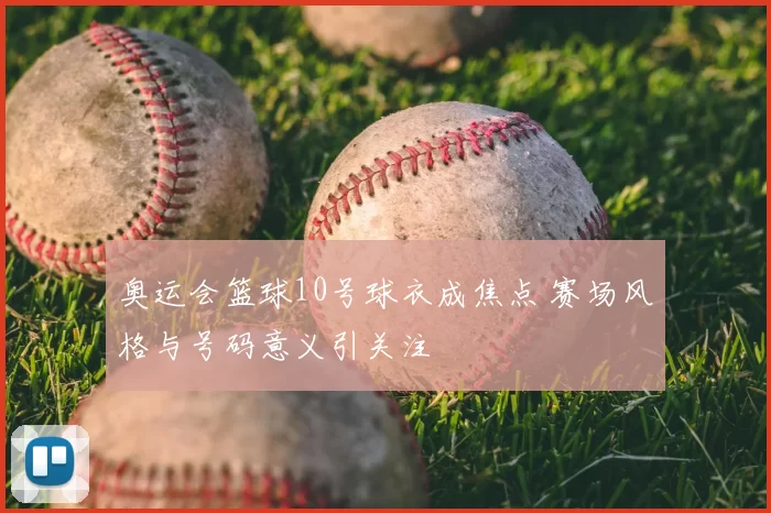 奥运会篮球10号球衣成焦点 赛场风格与号码意义引关注