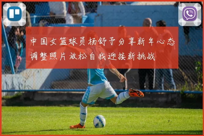 中国女篮球员杨舒予分享新年心态调整照片放松自我迎接新挑战