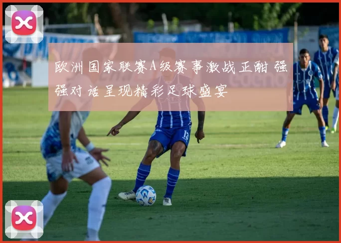 欧洲国家联赛A级赛事激战正酣 强强对话呈现精彩足球盛宴