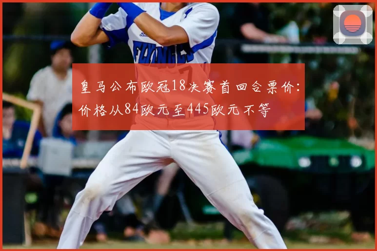 皇马公布欧冠18决赛首回合票价：价格从84欧元至445欧元不等