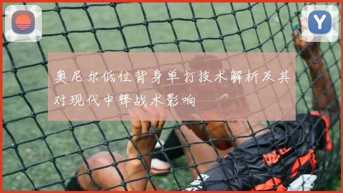 奥尼尔低位背身单打技术解析及其对现代中锋战术影响