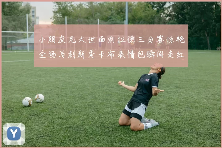 小朋友见大世面利拉德三分赛惊艳全场马刺新秀卡布表情包瞬间走红