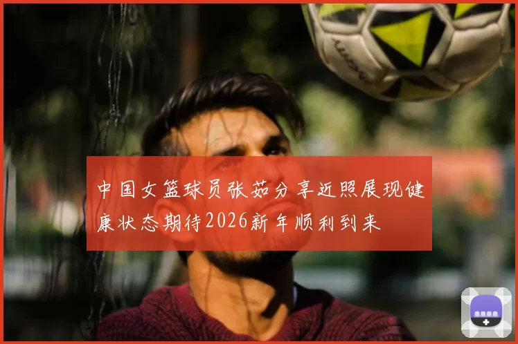 中国女篮球员张茹分享近照展现健康状态期待2026新年顺利到来