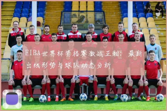 FIBA世界杯资格赛激战正酣:最新出线形势与球队动态分析