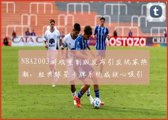 NBA2003游戏重制版发布引发玩家热潮，经典球星卡牌系统成核心吸引力