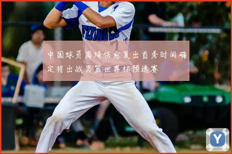 中国球员周琦伤愈复出首秀时间确定将出战男篮世界杯预选赛