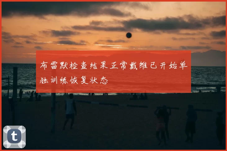 布雷默检查结果正常戴维已开始单独训练恢复状态