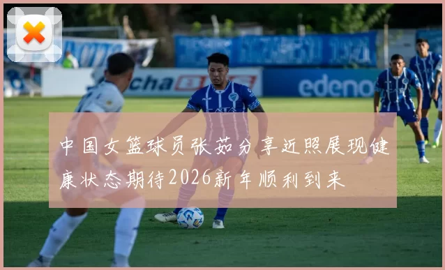 中国女篮球员张茹分享近照展现健康状态期待2026新年顺利到来