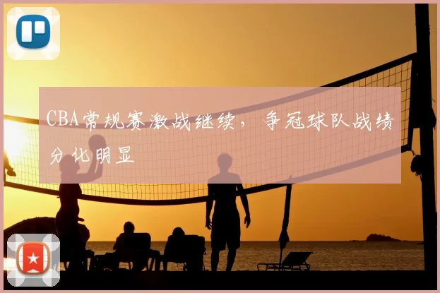 CBA常规赛激战继续，争冠球队战绩分化明显