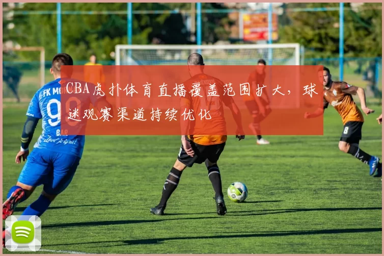 CBA虎扑体育直播覆盖范围扩大，球迷观赛渠道持续优化