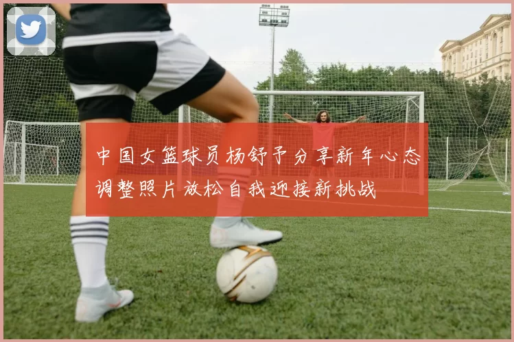 中国女篮球员杨舒予分享新年心态调整照片放松自我迎接新挑战