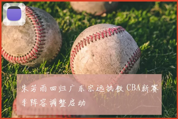 朱芳雨回归广东宏远执教 CBA新赛季阵容调整启动