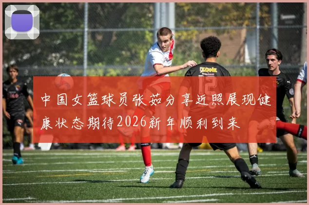 中国女篮球员张茹分享近照展现健康状态期待2026新年顺利到来
