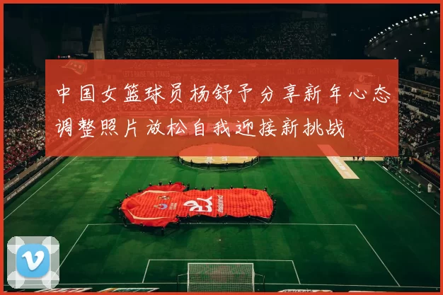 中国女篮球员杨舒予分享新年心态调整照片放松自我迎接新挑战