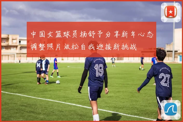 中国女篮球员杨舒予分享新年心态调整照片放松自我迎接新挑战