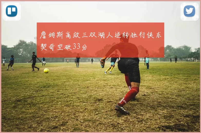 詹姆斯高效三双湖人逆转独行侠东契奇空砍33分