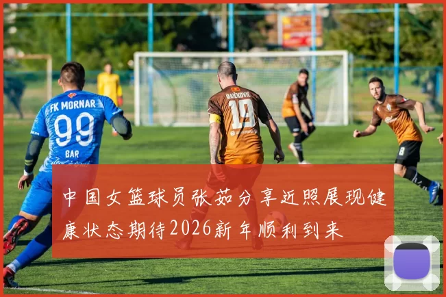中国女篮球员张茹分享近照展现健康状态期待2026新年顺利到来