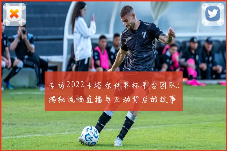 专访2022卡塔尔世界杯平台团队：揭秘流畅直播与互动背后的故事