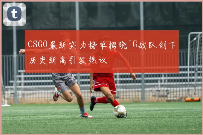 CSGO最新实力榜单揭晓IG战队创下历史新高引发热议