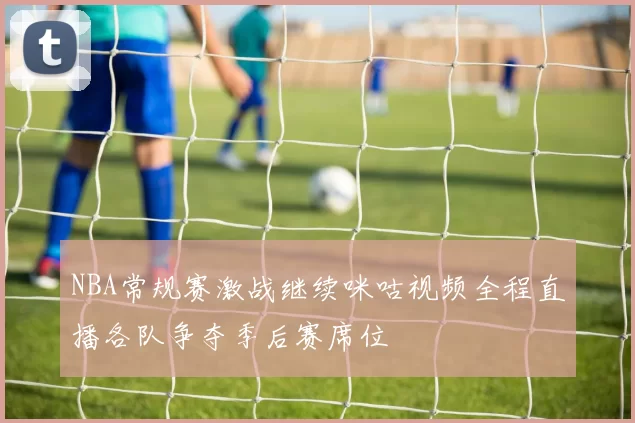 NBA常规赛激战继续咪咕视频全程直播各队争夺季后赛席位