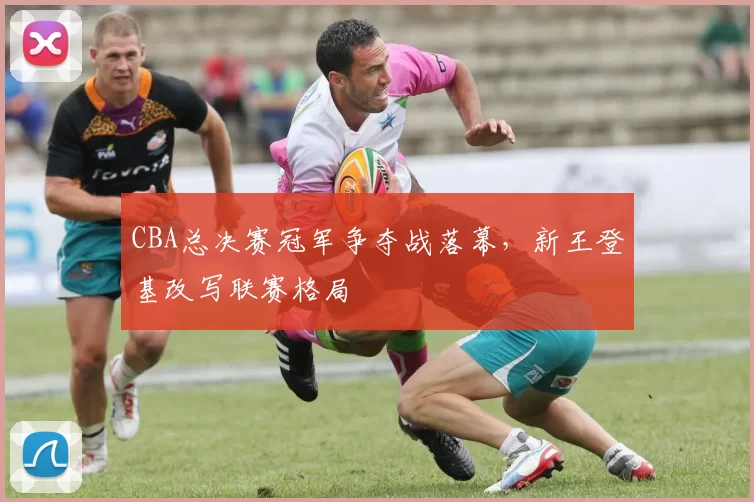 CBA总决赛冠军争夺战落幕，新王登基改写联赛格局