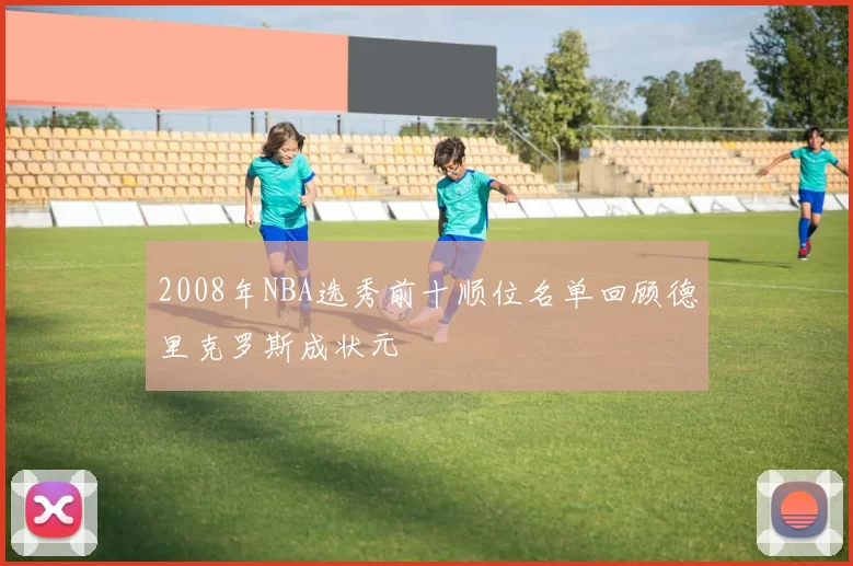 2008年NBA选秀前十顺位名单回顾德里克罗斯成状元