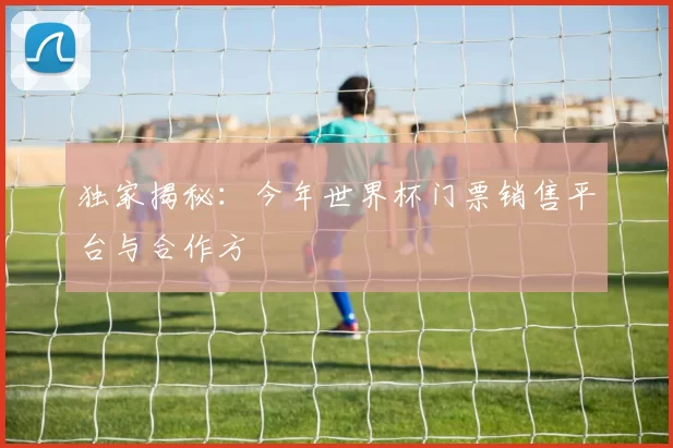独家揭秘：今年世界杯门票销售平台与合作方