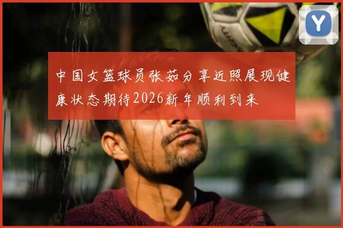 中国女篮球员张茹分享近照展现健康状态期待2026新年顺利到来