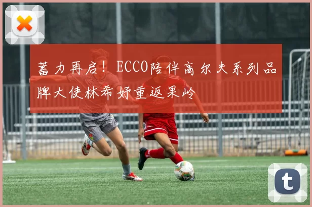 蓄力再启！ECCO陪伴高尔夫系列品牌大使林希妤重返果岭