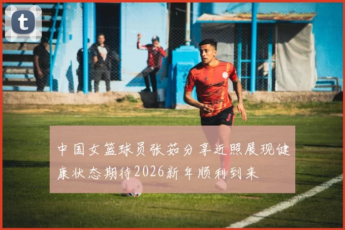 中国女篮球员张茹分享近照展现健康状态期待2026新年顺利到来