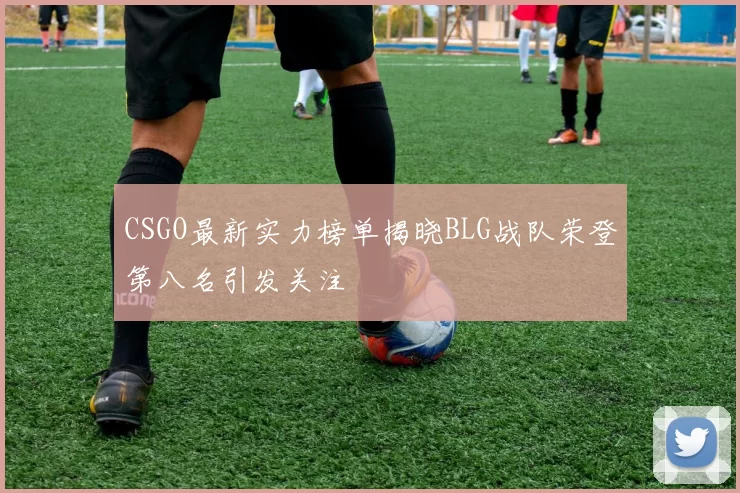 CSGO最新实力榜单揭晓BLG战队荣登第八名引发关注