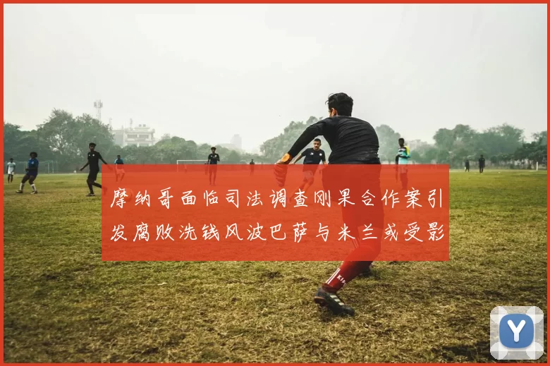 摩纳哥面临司法调查刚果合作案引发腐败洗钱风波巴萨与米兰或受影响