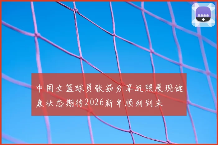 中国女篮球员张茹分享近照展现健康状态期待2026新年顺利到来