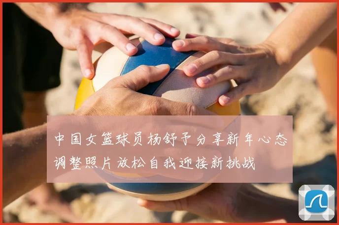 中国女篮球员杨舒予分享新年心态调整照片放松自我迎接新挑战