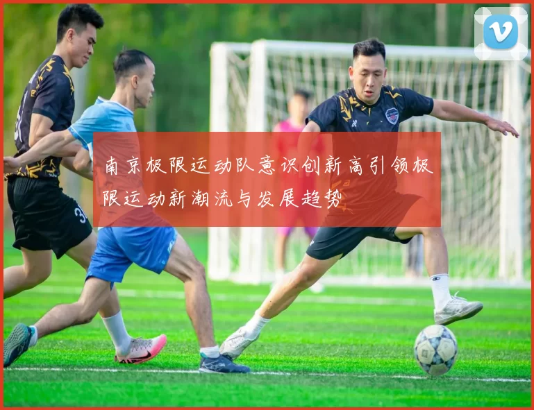 南京极限运动队意识创新高引领极限运动新潮流与发展趋势