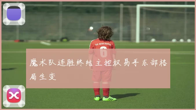魔术队连胜终结主控权易手东部格局生变