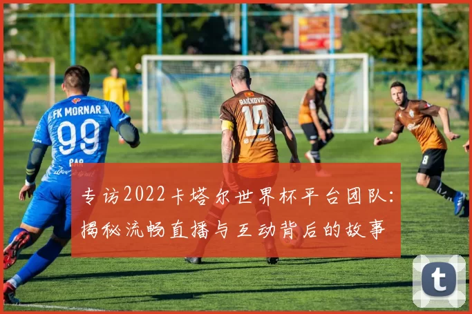 专访2022卡塔尔世界杯平台团队：揭秘流畅直播与互动背后的故事