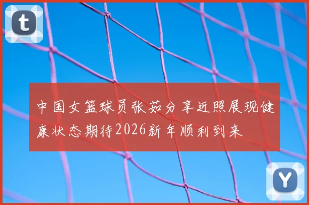 中国女篮球员张茹分享近照展现健康状态期待2026新年顺利到来
