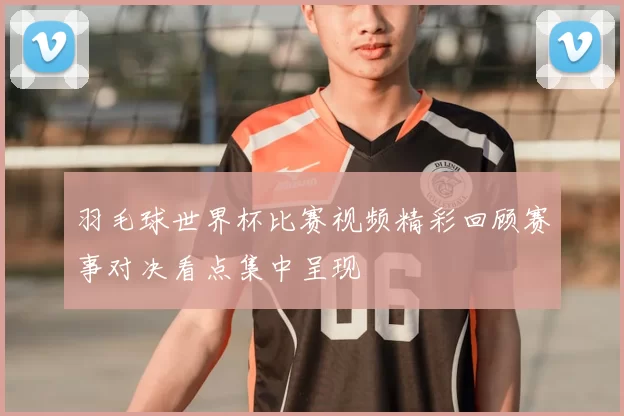 羽毛球世界杯比赛视频精彩回顾赛事对决看点集中呈现