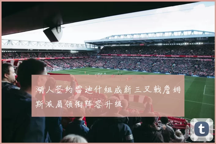湖人签约雷迪什组成新三叉戟詹姆斯浓眉领衔阵容升级